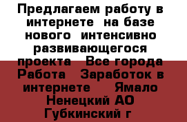 Предлагаем работу в интернете, на базе нового, интенсивно-развивающегося проекта - Все города Работа » Заработок в интернете   . Ямало-Ненецкий АО,Губкинский г.